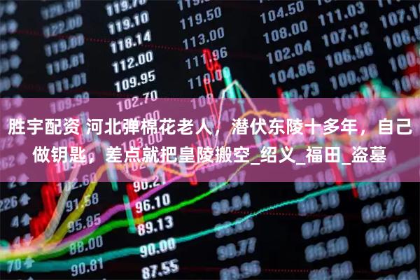 胜宇配资 河北弹棉花老人，潜伏东陵十多年，自己做钥匙，差点就把皇陵搬空_绍义_福田_盗墓