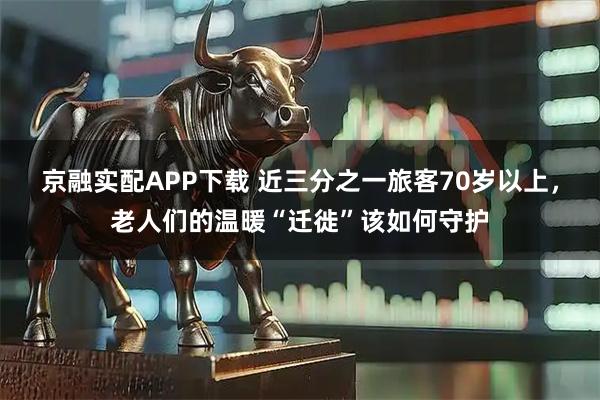 京融实配APP下载 近三分之一旅客70岁以上，老人们的温暖“迁徙”该如何守护