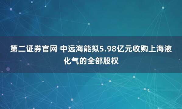 第二证券官网 中远海能拟5.98亿元收购上海液化气的全部股权
