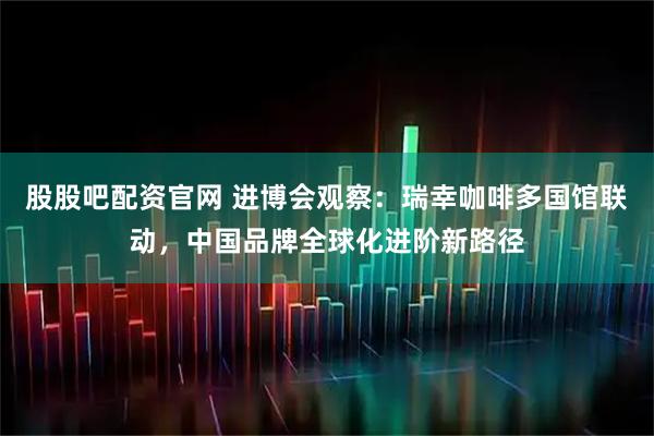 股股吧配资官网 进博会观察：瑞幸咖啡多国馆联动，中国品牌全球化进阶新路径