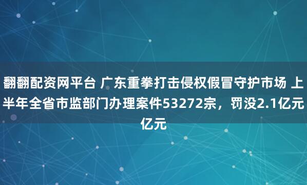 翻翻配资网平台 广东重拳打击侵权假冒守护市场 上半年全省市监部门办理案件53272宗，罚没2.1亿元