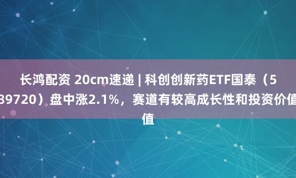 长鸿配资 20cm速递 | 科创创新药ETF国泰（589720）盘中涨2.1%，赛道有较高成长性和投资价值