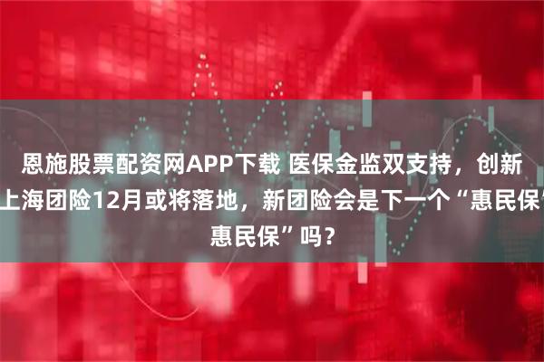 恩施股票配资网APP下载 医保金监双支持，创新药进上海团险12月或将落地，新团险会是下一个“惠民保”吗？
