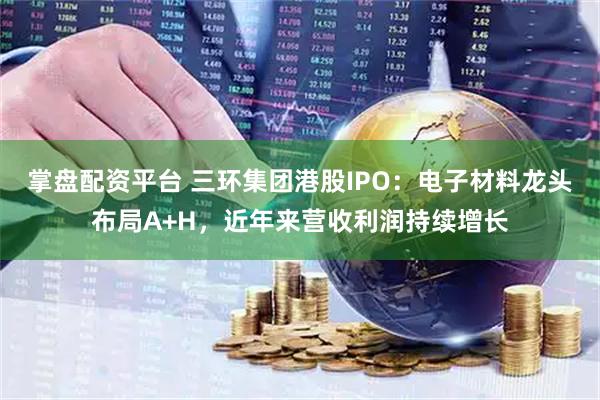 掌盘配资平台 三环集团港股IPO：电子材料龙头布局A+H，近年来营收利润持续增长