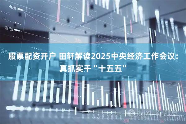 股票配资开户 田轩解读2025中央经济工作会议：真抓实干“十五五”